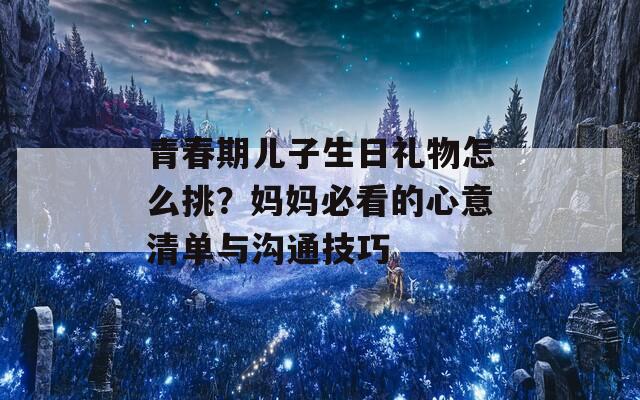 青春期兒子生日禮物怎么挑？媽媽必看的心意清單與溝通技巧