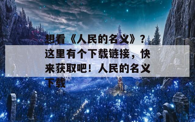 想看《人民的名義》？這里有個(gè)下載鏈接，快來獲取吧！人民的名義下載