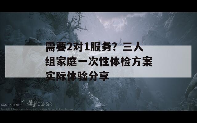 需要2對1服務(wù)？三人組家庭一次性體檢方案實際體驗分享