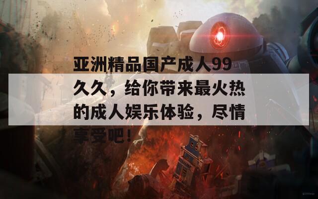 亞洲精品國產(chǎn)成人99久久，給你帶來最火熱的成人娛樂體驗，盡情享受吧！