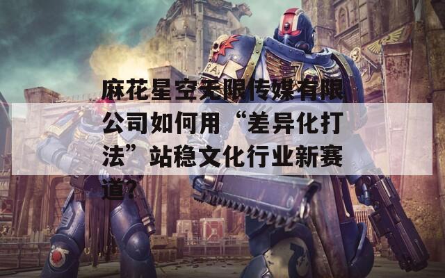 麻花星空無限傳媒有限公司如何用“差異化打法”站穩(wěn)文化行業(yè)新賽道？