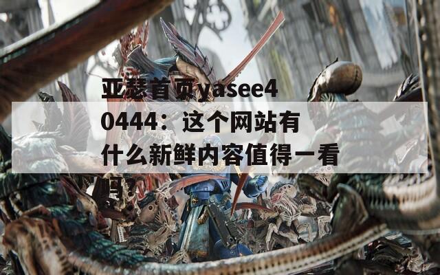 亞瑟首頁yasee40444：這個(gè)網(wǎng)站有什么新鮮內(nèi)容值得一看嗎？
