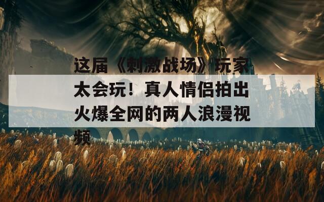 這屆《刺激戰(zhàn)場》玩家太會玩！真人情侶拍出火爆全網(wǎng)的兩人浪漫視頻