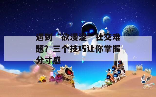 遇到“欲漫澀”社交難題？三個(gè)技巧讓你掌握分寸感
