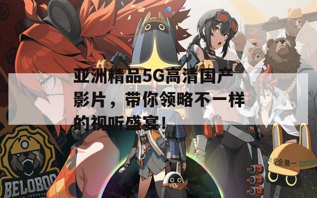亞洲精品5G高清國產(chǎn)影片，帶你領(lǐng)略不一樣的視聽盛宴！