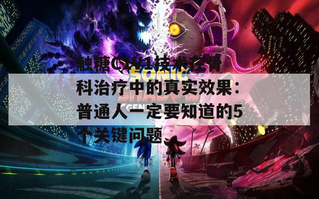 觸糖C1V1技術(shù)在骨科治療中的真實(shí)效果：普通人一定要知道的5個(gè)關(guān)鍵問題