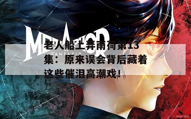 老人船上弄雨荷第13集：原來誤會背后藏著這些催淚高潮戲！