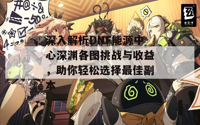 深入解析DNF能源中心深淵各圖挑戰(zhàn)與收益，助你輕松選擇最佳副本
