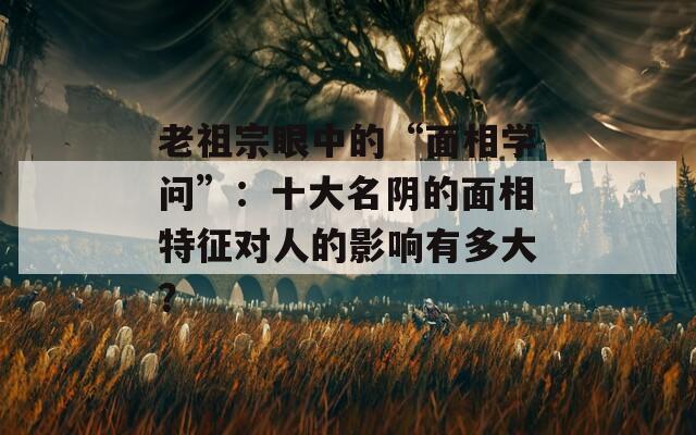 老祖宗眼中的“面相學問”：十大名陰的面相特征對人的影響有多大？