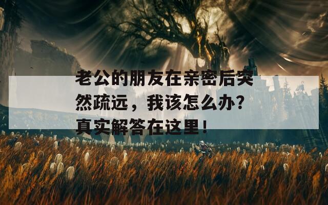 老公的朋友在親密后突然疏遠(yuǎn)，我該怎么辦？真實(shí)解答在這里！