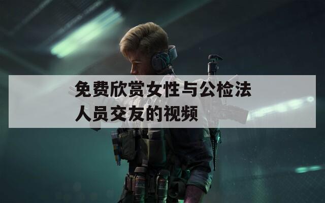 免費(fèi)欣賞女性與公檢法人員交友的視頻