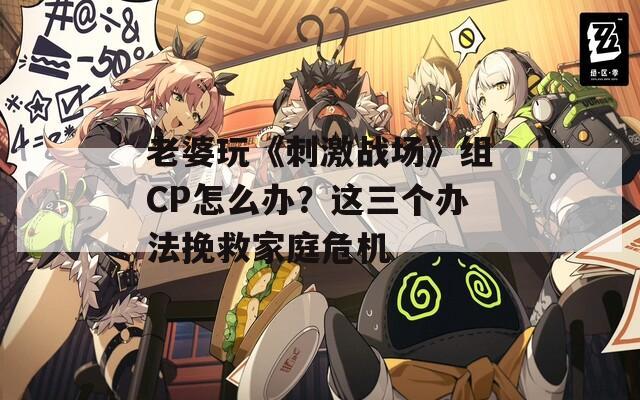 老婆玩《刺激戰(zhàn)場》組CP怎么辦？這三個辦法挽救家庭危機