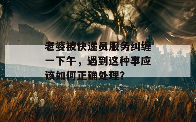 老婆被快遞員服務(wù)糾纏一下午，遇到這種事應(yīng)該如何正確處理？