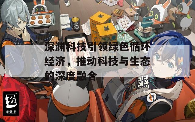 深淵科技引領(lǐng)綠色循環(huán)經(jīng)濟，推動科技與生態(tài)的深度融合
