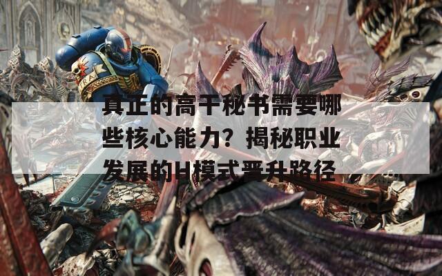 真正的高干秘書(shū)需要哪些核心能力？揭秘職業(yè)發(fā)展的H模式晉升路徑