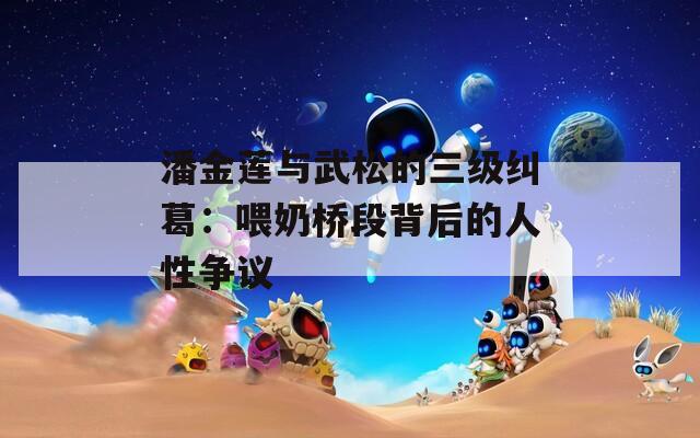 潘金蓮與武松的三級糾葛：喂奶橋段背后的人性爭議
