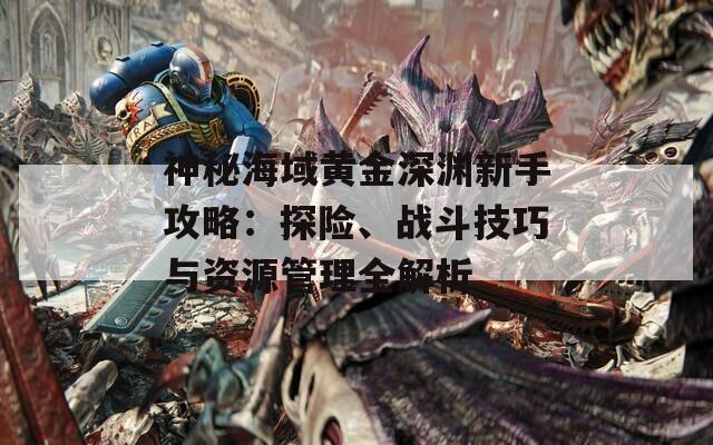 神秘海域黃金深淵新手攻略：探險、戰(zhàn)斗技巧與資源管理全解析