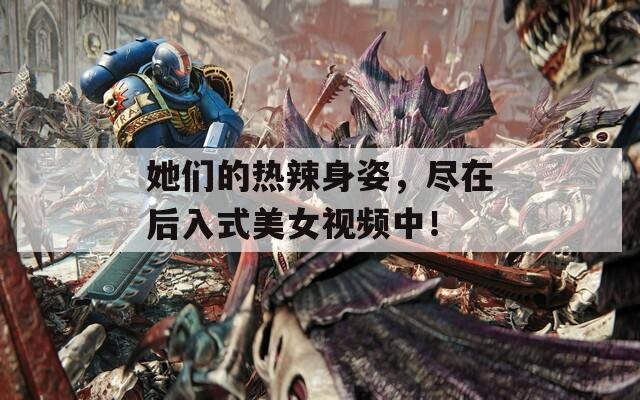 她們的熱辣身姿，盡在后入式美女視頻中！