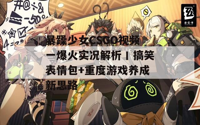 暴躁少女CSGO視頻一爆火實況解析丨搞笑表情包+重度游戲養(yǎng)成新思路