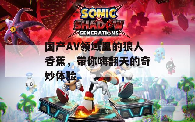 國產AV領域里的狼人香蕉，帶你嗨翻天的奇妙體驗