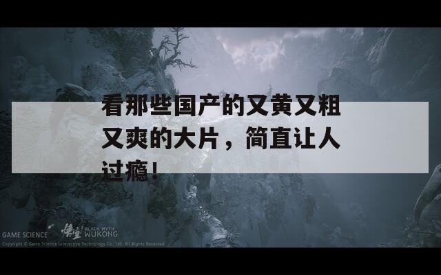 看那些國產(chǎn)的又黃又粗又爽的大片，簡直讓人過癮！
