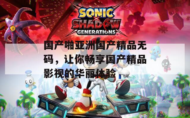 國產(chǎn)啪亞洲國產(chǎn)精品無碼，讓你暢享國產(chǎn)精品影視的華麗體驗