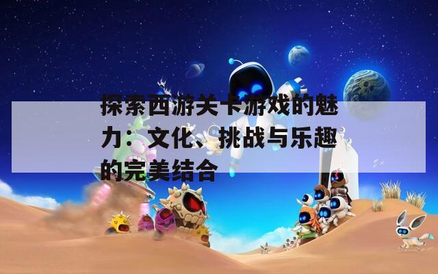 探索西游關(guān)卡游戲的魅力：文化、挑戰(zhàn)與樂趣的完美結(jié)合