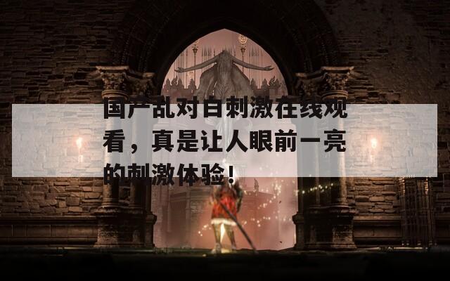 國產(chǎn)亂對白刺激在線觀看，真是讓人眼前一亮的刺激體驗(yàn)！