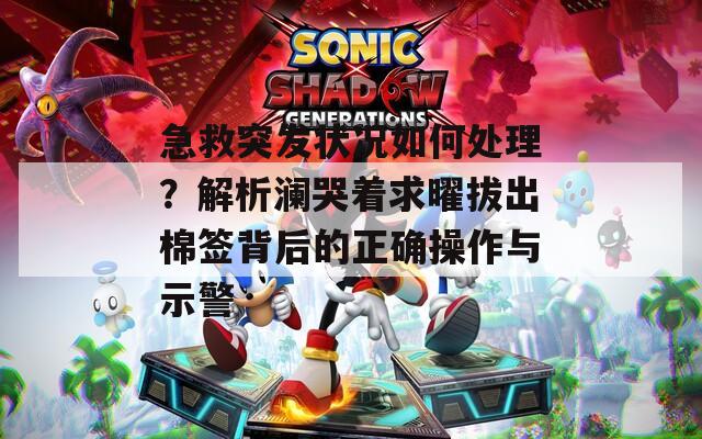 急救突發(fā)狀況如何處理？解析瀾哭著求曜拔出棉簽背后的正確操作與示警