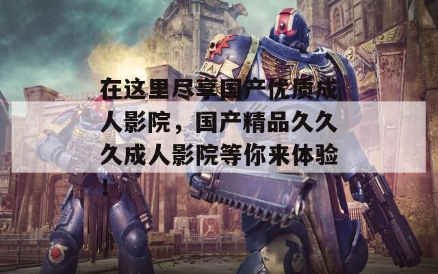 在這里盡享國產優(yōu)質成人影院，國產精品久久久成人影院等你來體驗！