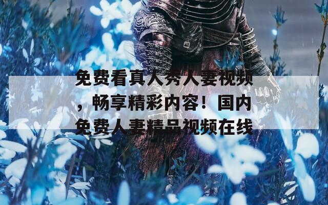免費(fèi)看真人秀人妻視頻，暢享精彩內(nèi)容！國內(nèi)免費(fèi)人妻精品視頻在線