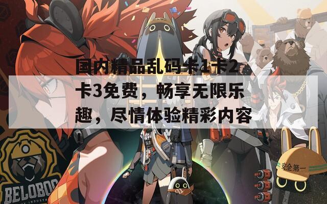 國內(nèi)精品亂碼卡1卡2卡3免費，暢享無限樂趣，盡情體驗精彩內(nèi)容！