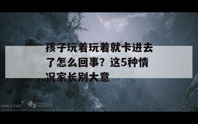 孩子玩著玩著就卡進(jìn)去了怎么回事？這5種情況家長(zhǎng)別大意