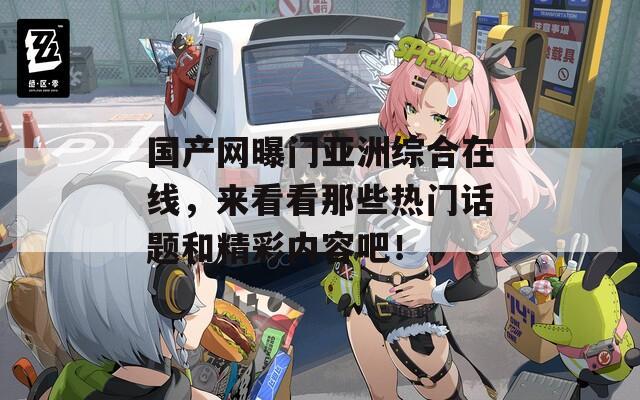 國產(chǎn)網(wǎng)曝門亞洲綜合在線，來看看那些熱門話題和精彩內(nèi)容吧！