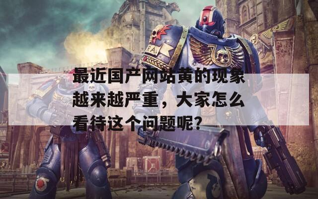 最近國(guó)產(chǎn)網(wǎng)站黃的現(xiàn)象越來(lái)越嚴(yán)重，大家怎么看待這個(gè)問(wèn)題呢？