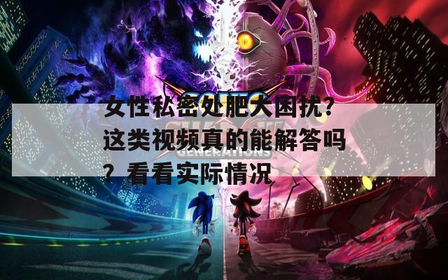 女性私密處肥大困擾？這類視頻真的能解答嗎？看看實(shí)際情況