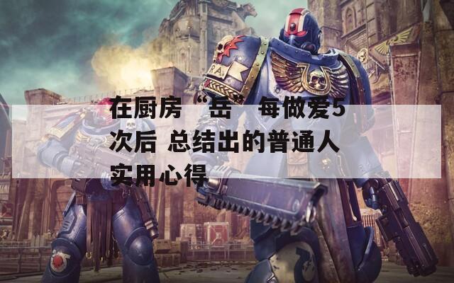 在廚房“岳”每做愛(ài)5次后 總結(jié)出的普通人實(shí)用心得