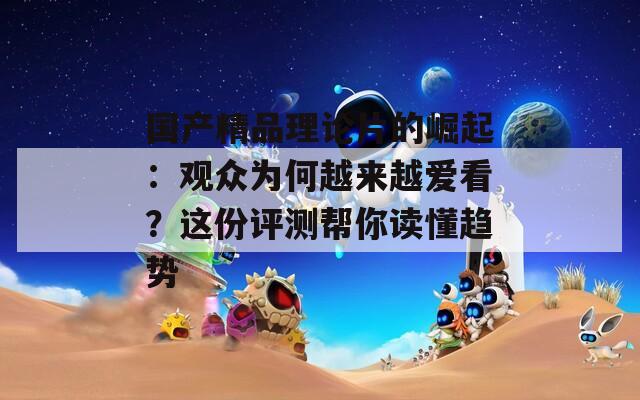 國(guó)產(chǎn)精品理論片的崛起：觀眾為何越來(lái)越愛(ài)看？這份評(píng)測(cè)幫你讀懂趨勢(shì)