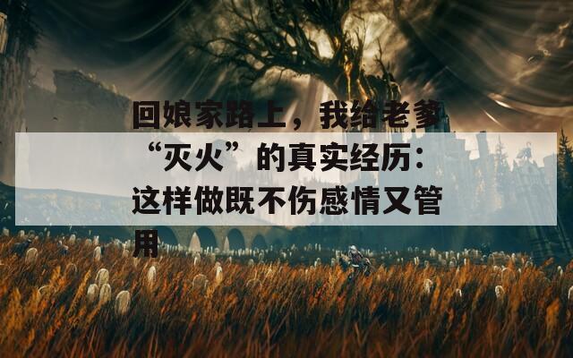 回娘家路上，我給老爹“滅火”的真實(shí)經(jīng)歷：這樣做既不傷感情又管用