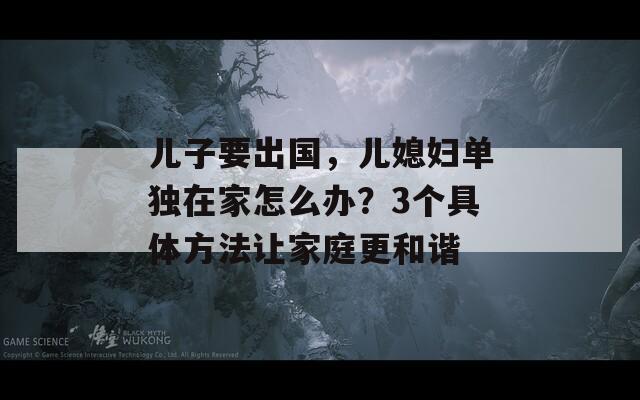 兒子要出國，兒媳婦單獨在家怎么辦？3個具體方法讓家庭更和諧