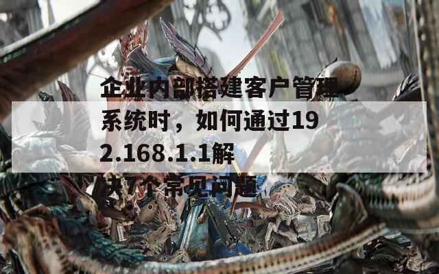 企業(yè)內(nèi)部搭建客戶(hù)管理系統(tǒng)時(shí)，如何通過(guò)192.168.1.1解決7個(gè)常見(jiàn)問(wèn)題