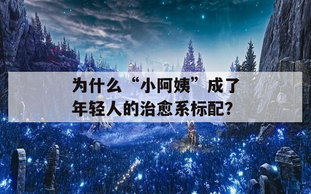 為什么“小阿姨”成了年輕人的治愈系標(biāo)配？