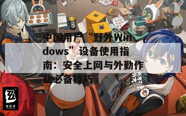 中國(guó)用戶“野外Windows”設(shè)備使用指南：安全上網(wǎng)與外勤作業(yè)必備技巧