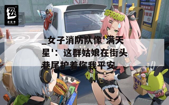 _女子消防隊像'滿天星'：這群姑娘在街頭巷尾護著你我平安_