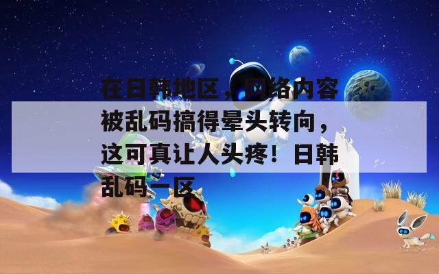 在日韓地區(qū)，網(wǎng)絡(luò)內(nèi)容被亂碼搞得暈頭轉(zhuǎn)向，這可真讓人頭疼！日韓亂碼一區(qū)