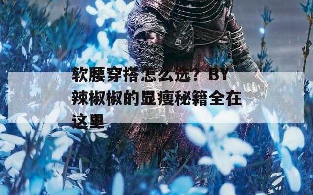 軟腰穿搭怎么選？BY辣椒椒的顯瘦秘籍全在這里