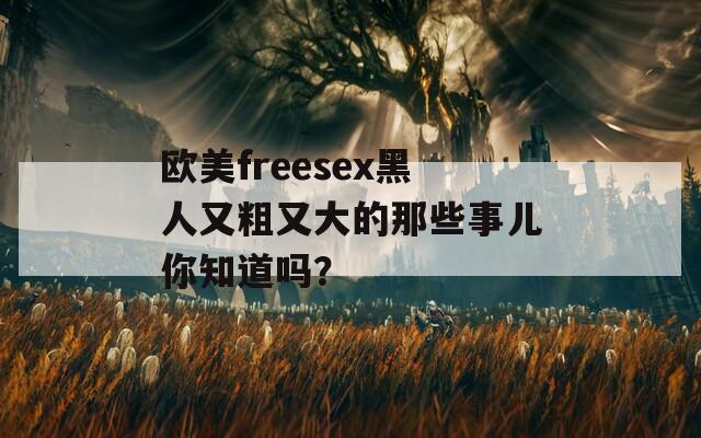 歐美freesex黑人又粗又大的那些事兒你知道嗎？