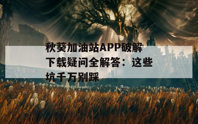 秋葵加油站APP破解下載疑問(wèn)全解答：這些坑千萬(wàn)別踩