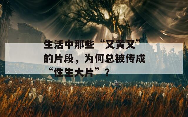 生活中那些“又黃又”的片段，為何總被傳成“性生大片”？