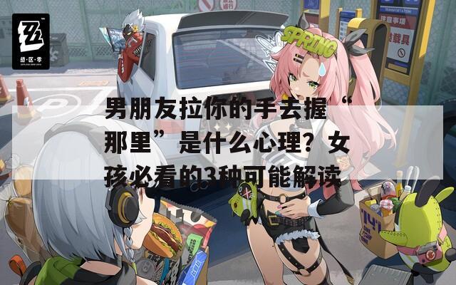 男朋友拉你的手去握“那里”是什么心理？女孩必看的3種可能解讀